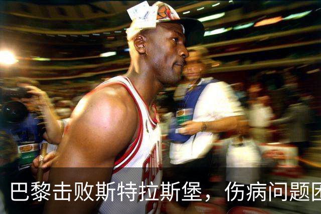 巴黎击败斯特拉斯堡，伤病问题困扰紧张备战